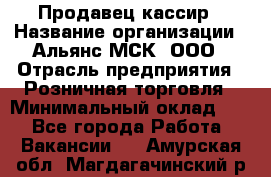 Продавец-кассир › Название организации ­ Альянс-МСК, ООО › Отрасль предприятия ­ Розничная торговля › Минимальный оклад ­ 1 - Все города Работа » Вакансии   . Амурская обл.,Магдагачинский р-н